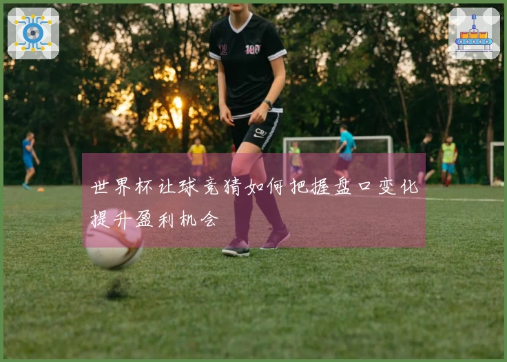 世界杯让球竞猜如何把握盘口变化提升盈利机会