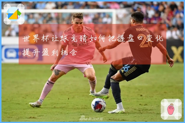 世界杯让球竞猜如何把握盘口变化提升盈利机会