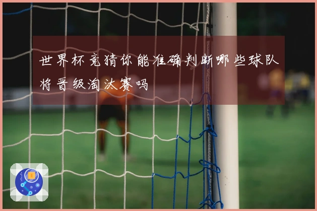 世界杯竞猜你能准确判断哪些球队将晋级淘汰赛吗